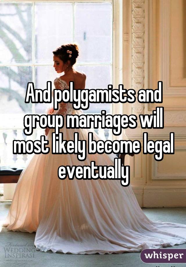 And polygamists and group marriages will most likely become legal eventually