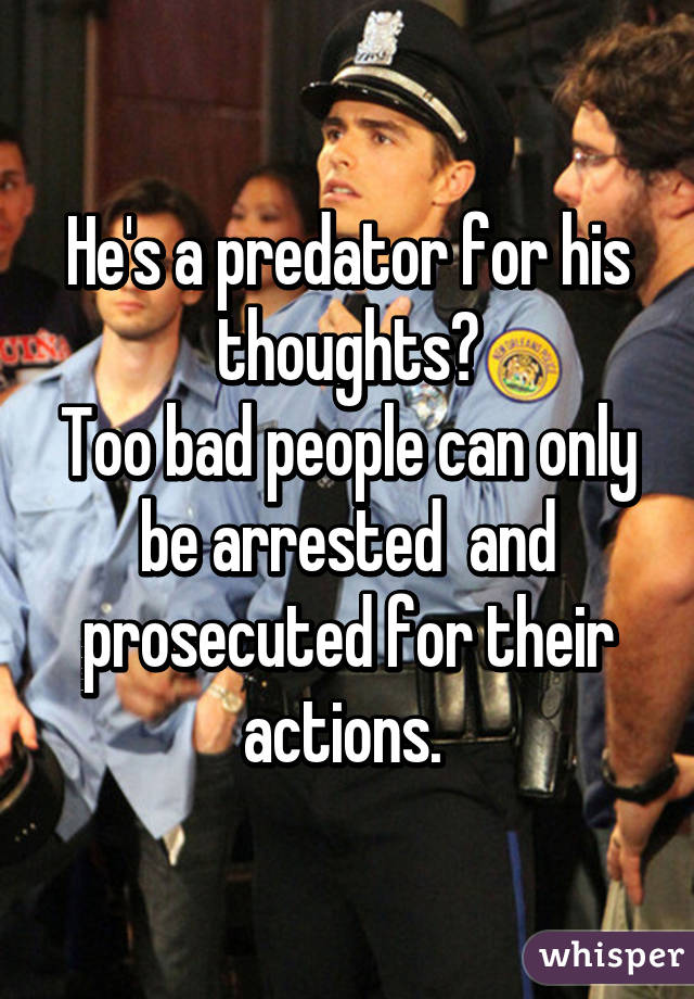 He's a predator for his thoughts?
Too bad people can only be arrested  and prosecuted for their actions. 