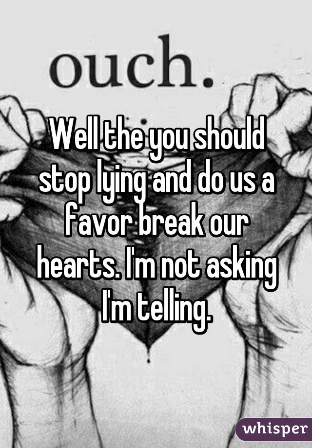 Well the you should stop lying and do us a favor break our hearts. I'm not asking I'm telling.