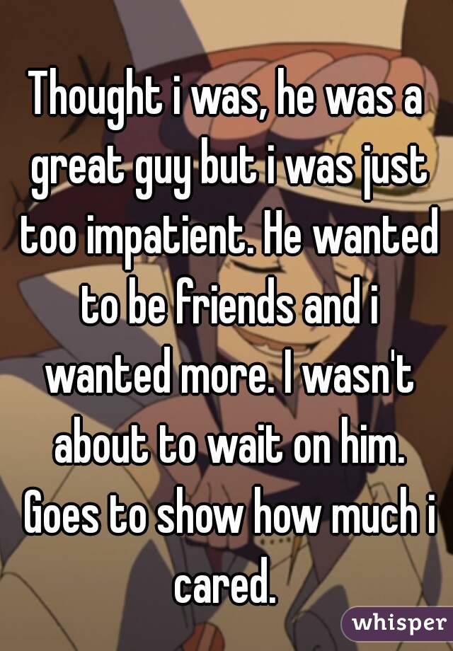 Thought i was, he was a great guy but i was just too impatient. He wanted to be friends and i wanted more. I wasn't about to wait on him. Goes to show how much i cared. 