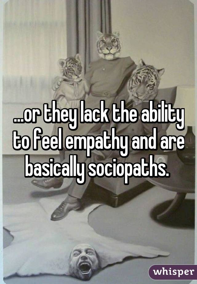 ...or they lack the ability to feel empathy and are basically sociopaths. 