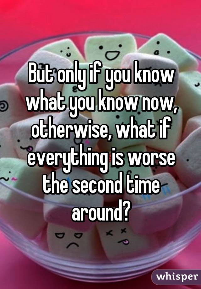 But only if you know what you know now, otherwise, what if everything is worse the second time around?