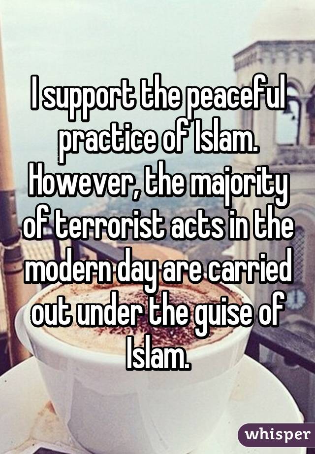 I support the peaceful practice of Islam. However, the majority of terrorist acts in the modern day are carried out under the guise of Islam.
