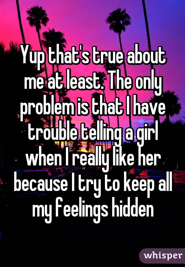 Yup that's true about me at least. The only problem is that I have trouble telling a girl when I really like her because I try to keep all my feelings hidden