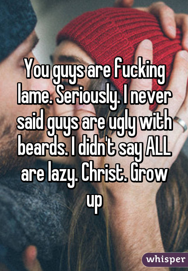 You guys are fucking lame. Seriously. I never said guys are ugly with beards. I didn't say ALL are lazy. Christ. Grow up