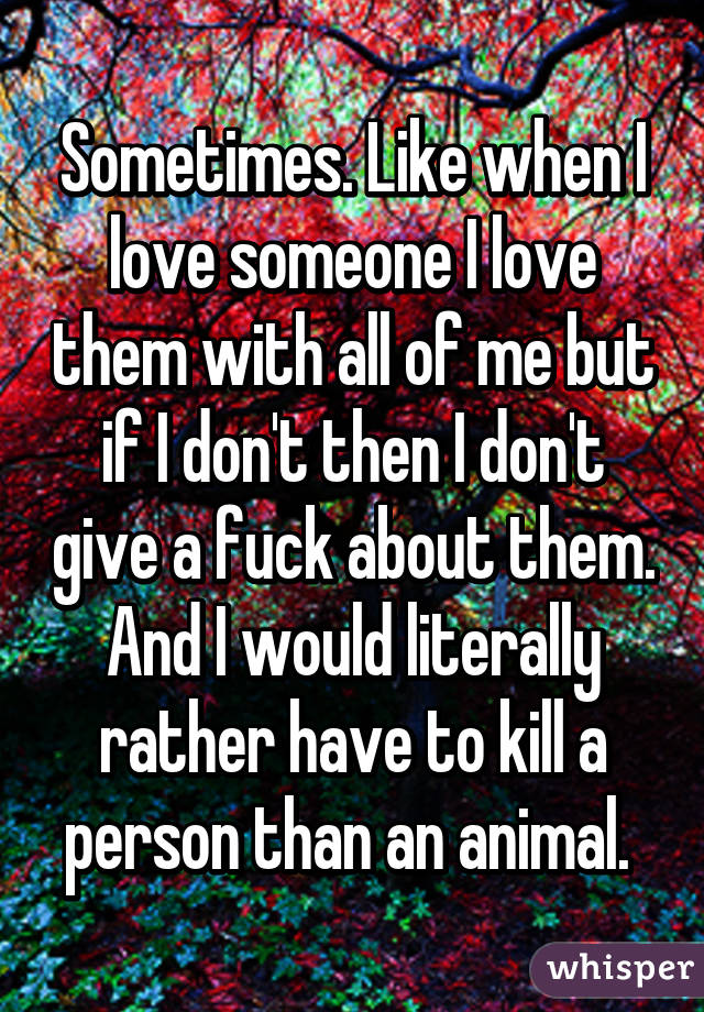 Sometimes. Like when I love someone I love them with all of me but if I don't then I don't give a fuck about them. And I would literally rather have to kill a person than an animal. 