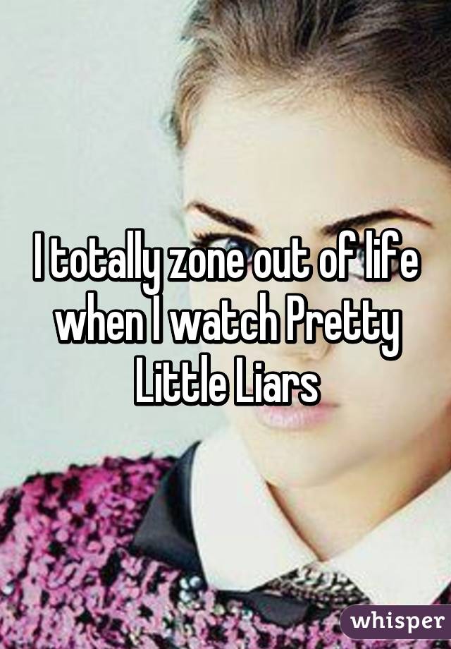 I totally zone out of life when I watch Pretty Little Liars