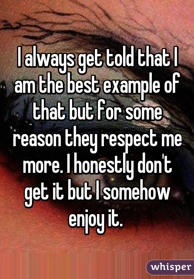 I always get told that I am the best example of that but for some reason they respect me more. I honestly don't get it but I somehow enjoy it. 