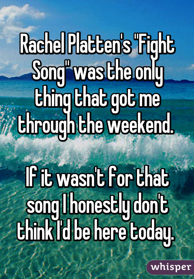 Rachel Platten's "Fight Song" was the only thing that got me through the weekend. 

If it wasn't for that song I honestly don't think I'd be here today. 