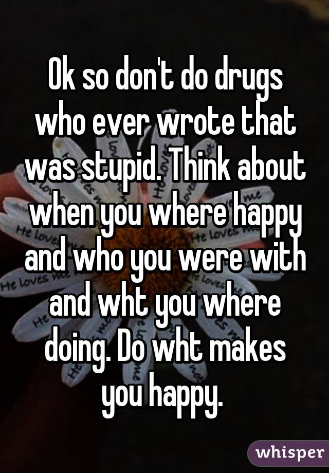 Ok so don't do drugs who ever wrote that was stupid. Think about when you where happy and who you were with and wht you where doing. Do wht makes you happy. 