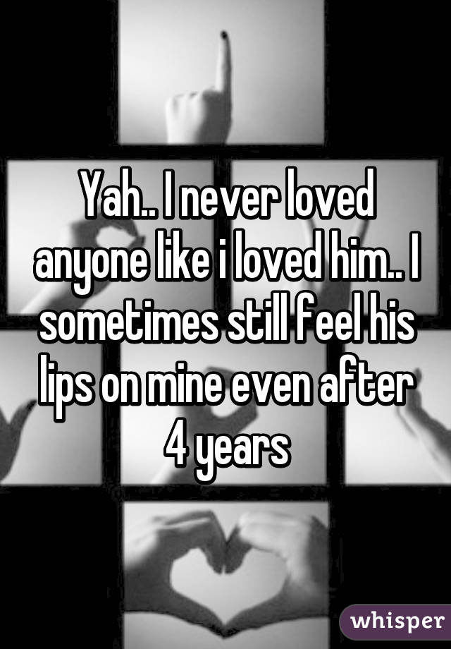 Yah.. I never loved anyone like i loved him.. I sometimes still feel his lips on mine even after 4 years