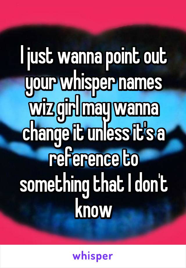 I just wanna point out your whisper names wiz girl may wanna change it unless it's a reference to something that I don't know
