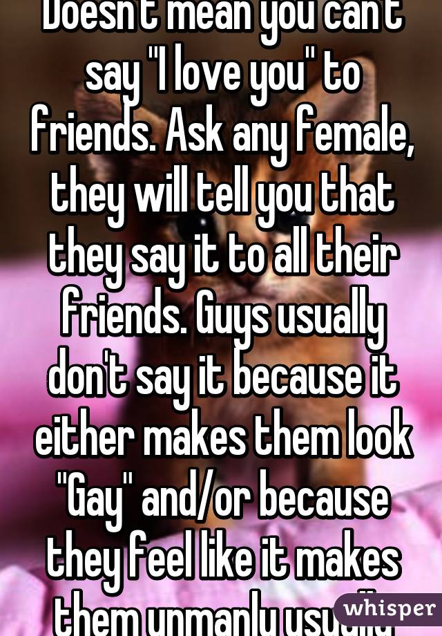 Doesn't mean you can't say "I love you" to friends. Ask any female, they will tell you that they say it to all their friends. Guys usually don't say it because it either makes them look "Gay" and/or because they feel like it makes them unmanly usually