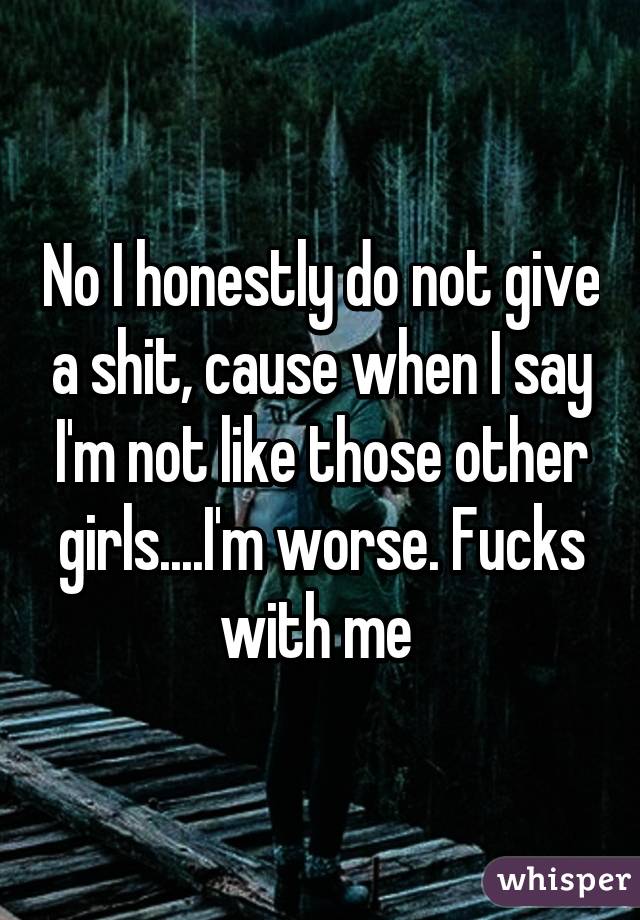 No I honestly do not give a shit, cause when I say I'm not like those other girls....I'm worse. Fucks with me 