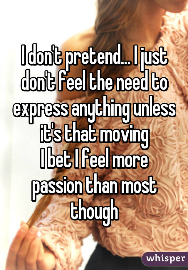 I don't pretend... I just don't feel the need to express anything unless it's that moving
I bet I feel more passion than most though