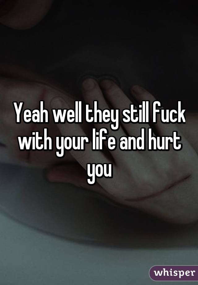 Yeah well they still fuck with your life and hurt you