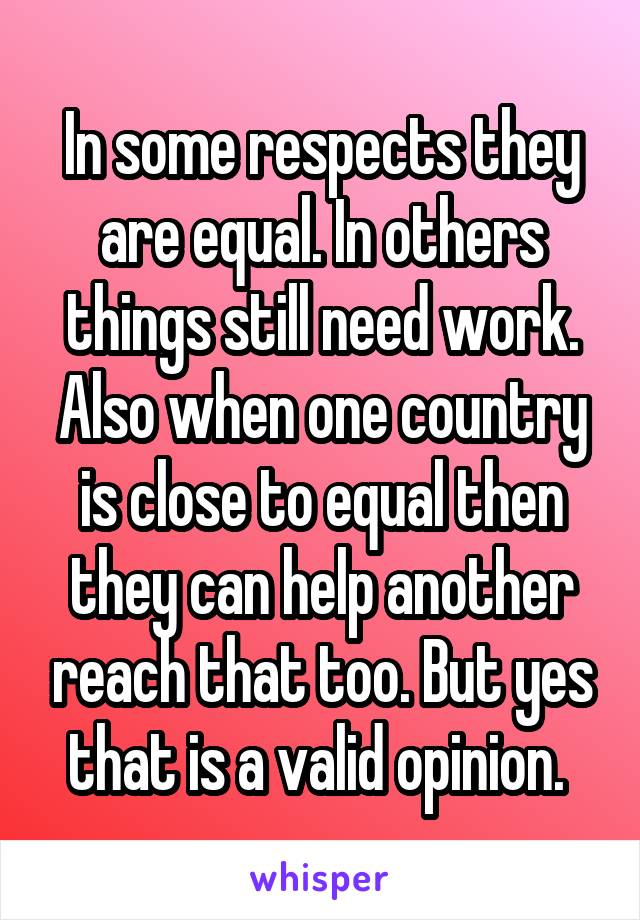 In some respects they are equal. In others things still need work. Also when one country is close to equal then they can help another reach that too. But yes that is a valid opinion. 