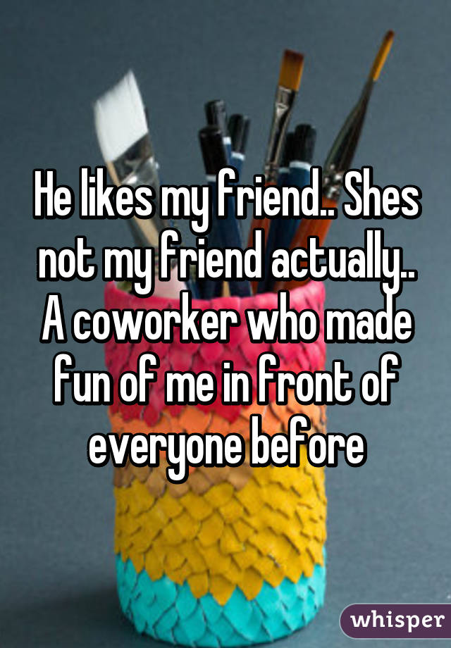 He likes my friend.. Shes not my friend actually.. A coworker who made fun of me in front of everyone before