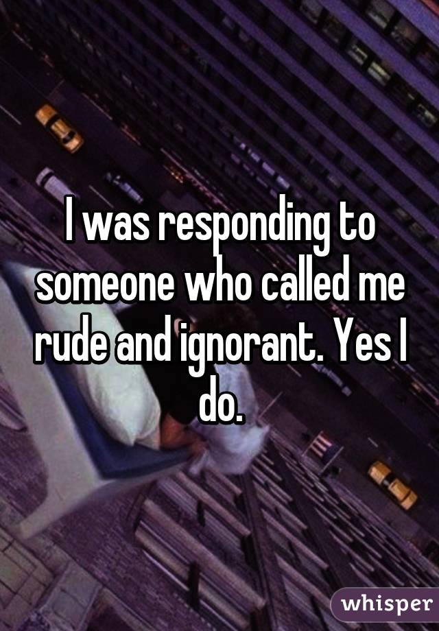 I was responding to someone who called me rude and ignorant. Yes I do.