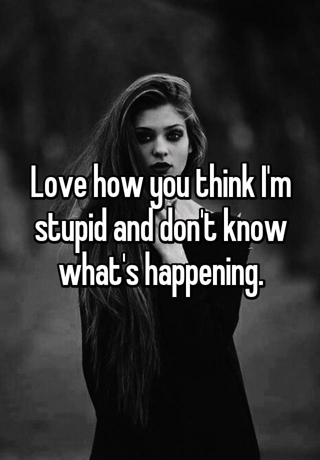 Love How You Think I M Stupid And Don T Know What S Happening