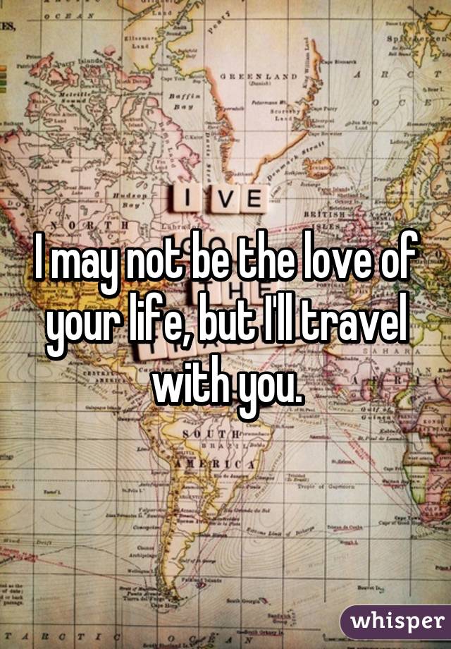 I may not be the love of your life, but I'll travel with you.