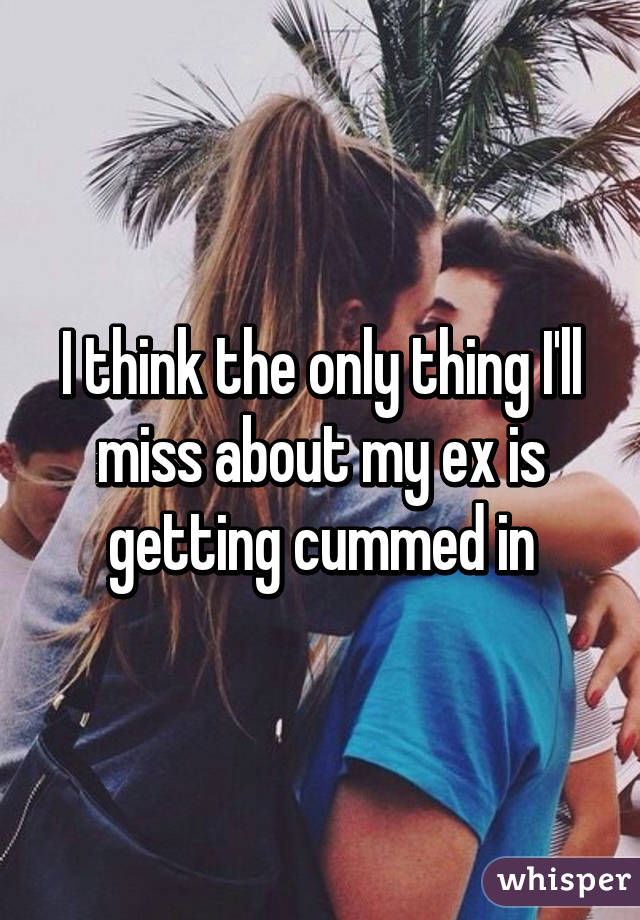 I think the only thing I'll miss about my ex is getting cummed in