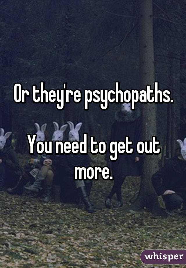 Or they're psychopaths.

You need to get out more.