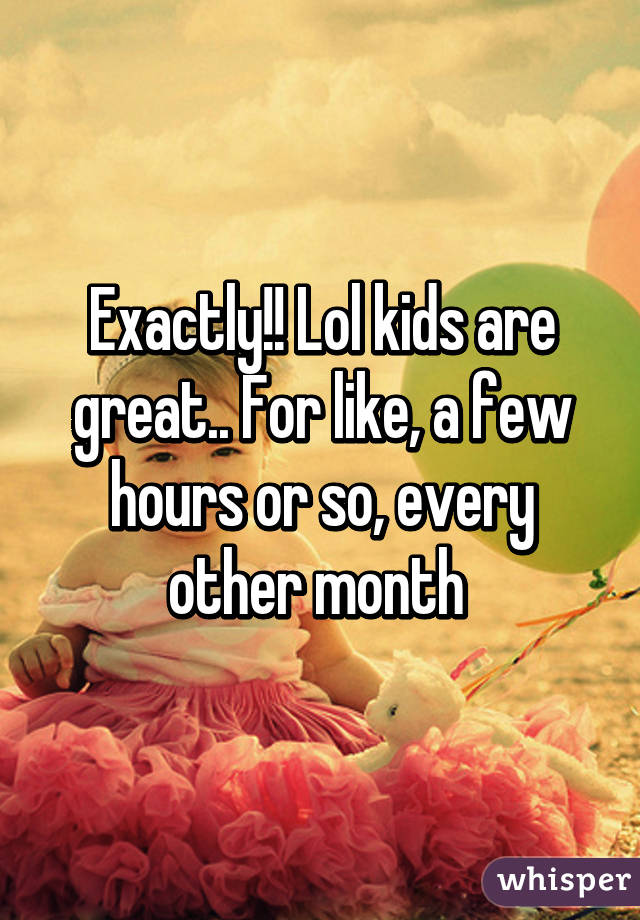 Exactly!! Lol kids are great.. For like, a few hours or so, every other month 