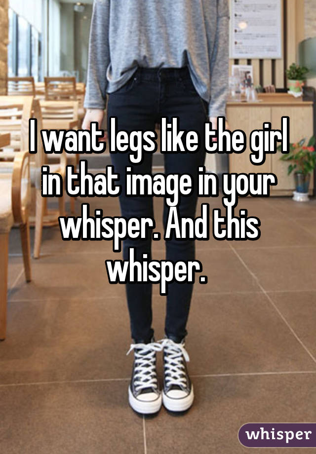 I want legs like the girl in that image in your whisper. And this whisper. 
