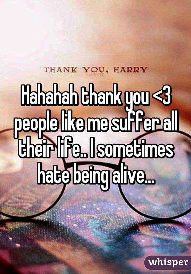 Hahahah thank you <3 people like me suffer all their life.. I sometimes hate being alive...