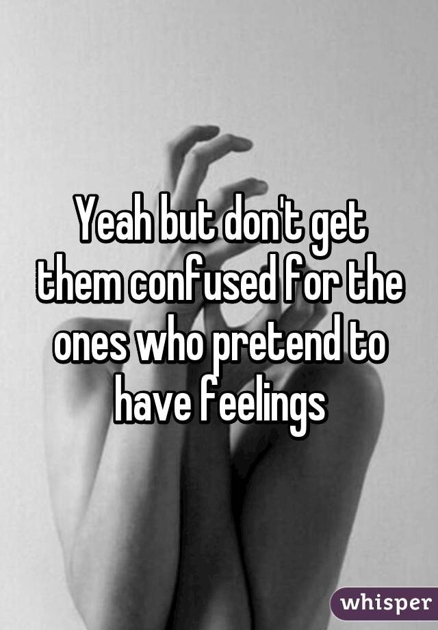 Yeah but don't get them confused for the ones who pretend to have feelings