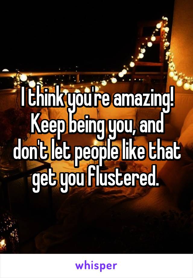 I think you're amazing! Keep being you, and don't let people like that get you flustered. 