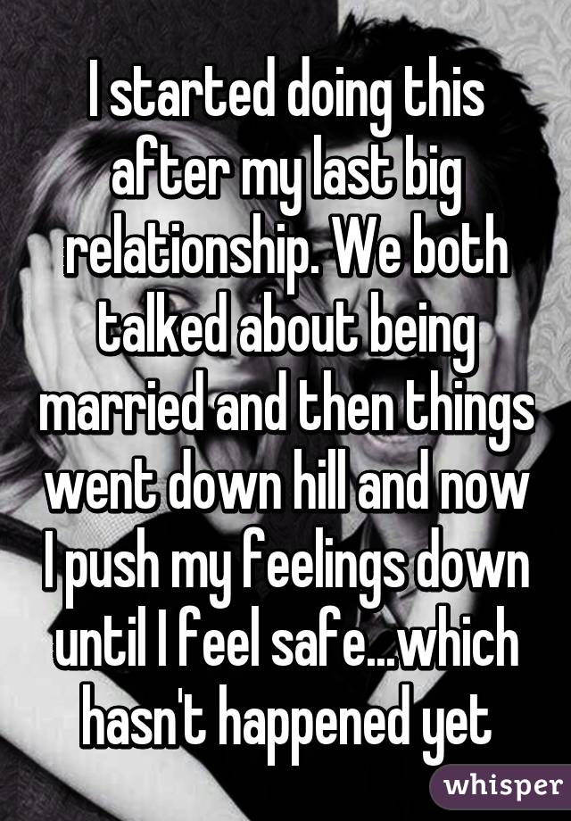 I started doing this after my last big relationship. We both talked about being married and then things went down hill and now I push my feelings down until I feel safe...which hasn't happened yet