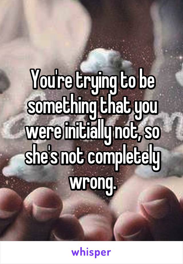 You're trying to be something that you were initially not, so she's not completely wrong.