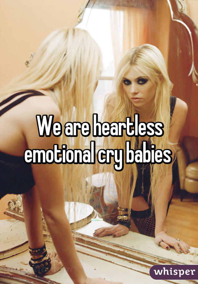 We are heartless emotional cry babies 