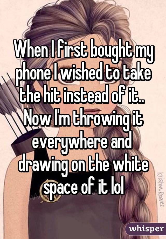 When I first bought my phone I wished to take the hit instead of it.. 
Now I'm throwing it everywhere and  drawing on the white space of it lol