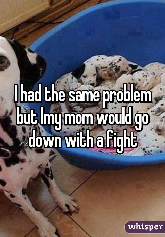 I had the same problem but lmy mom would go down with a fight