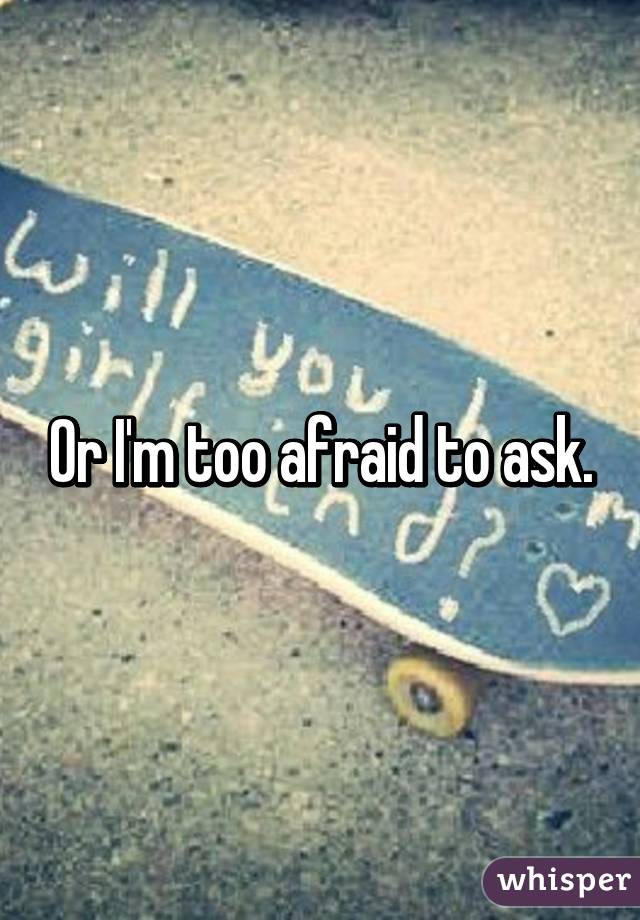 Or I'm too afraid to ask.