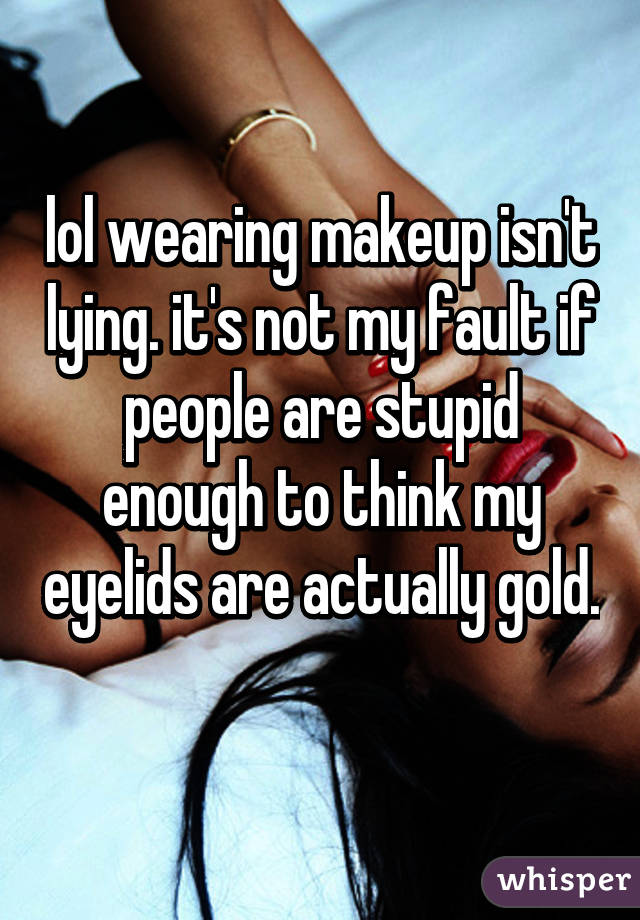 lol wearing makeup isn't lying. it's not my fault if people are stupid enough to think my eyelids are actually gold. 