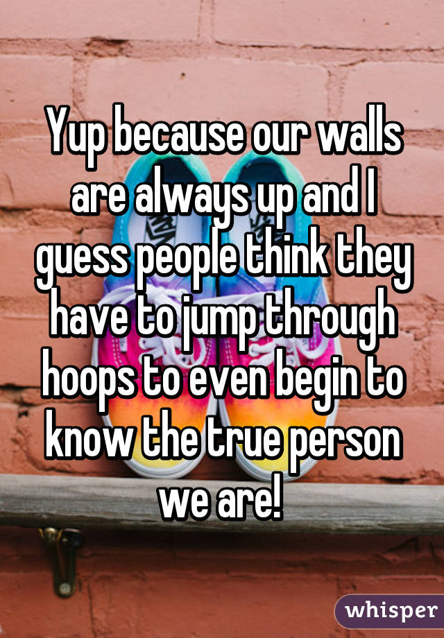 Yup because our walls are always up and I guess people think they have to jump through hoops to even begin to know the true person we are! 