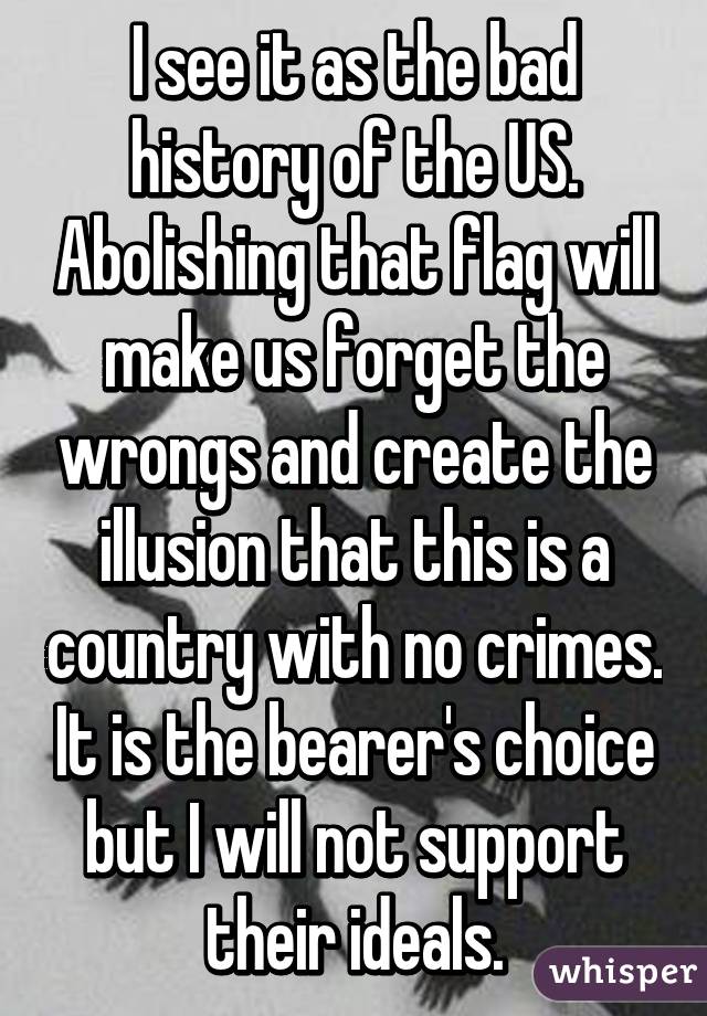 I see it as the bad history of the US. Abolishing that flag will make us forget the wrongs and create the illusion that this is a country with no crimes. It is the bearer's choice but I will not support their ideals.