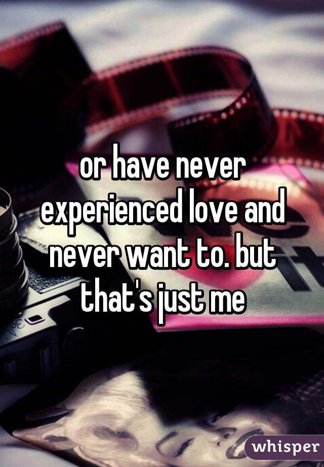 or have never experienced love and never want to. but that's just me