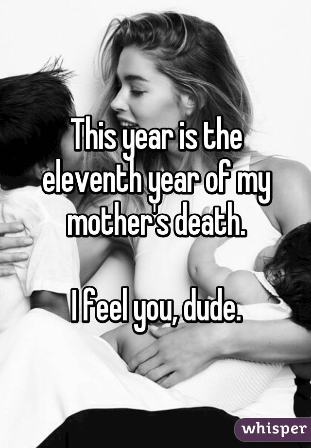 This year is the eleventh year of my mother's death.

I feel you, dude.