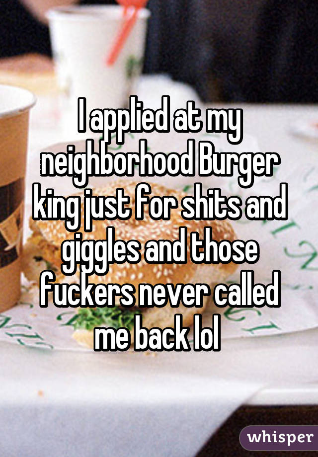 I applied at my neighborhood Burger king just for shits and giggles and those fuckers never called me back lol 