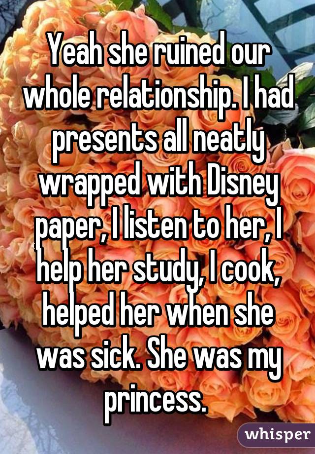 Yeah she ruined our whole relationship. I had presents all neatly wrapped with Disney paper, I listen to her, I help her study, I cook, helped her when she was sick. She was my princess. 