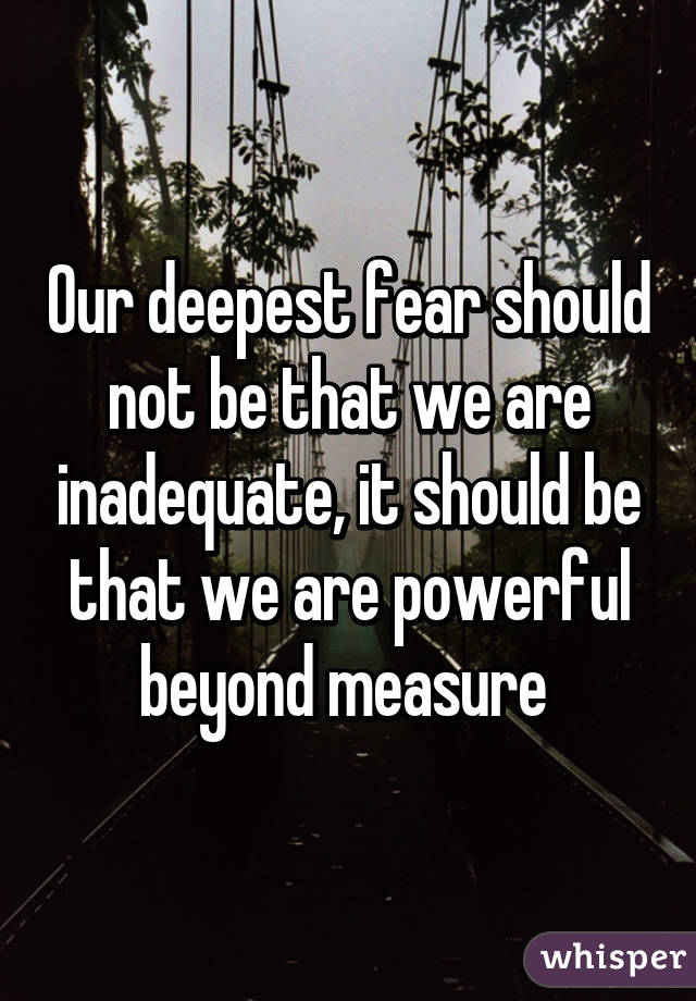 Our deepest fear should not be that we are inadequate, it should be that we are powerful beyond measure 
