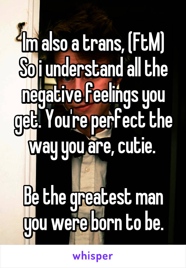 Im also a trans, (FtM)
So i understand all the negative feelings you get. You're perfect the way you are, cutie. 

Be the greatest man you were born to be.