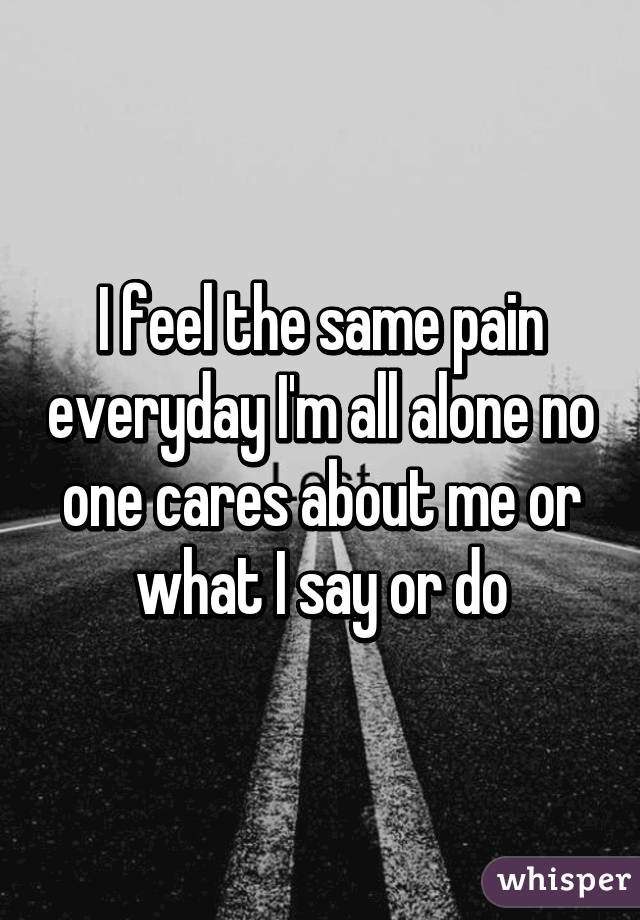 I feel the same pain everyday I'm all alone no one cares about me or what I say or do