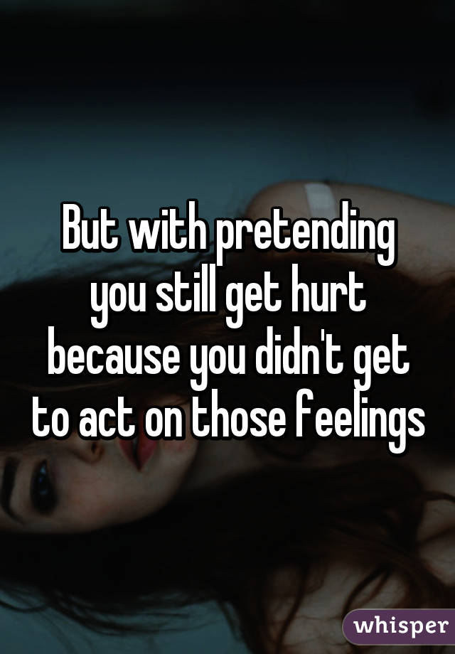 But with pretending you still get hurt because you didn't get to act on those feelings