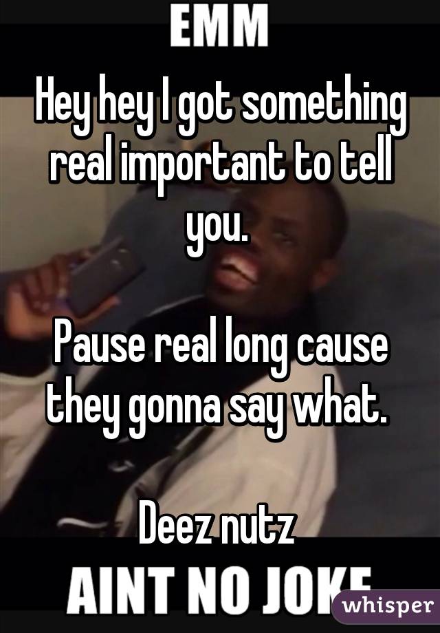 Hey hey I got something real important to tell you. 

Pause real long cause they gonna say what. 

Deez nutz 